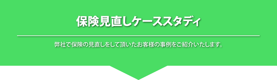 
			保険見直しケーススタディ
			弊社で保険の見直しをしていただいたお客様の事例をご紹介いたします。
			