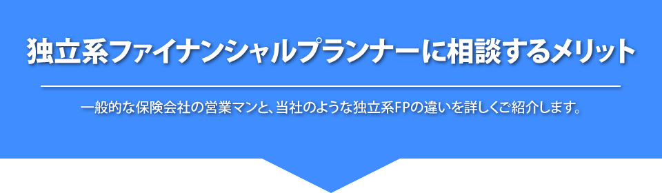 
			独立系ファイナンシャルプランナーに相談するメリット
			一般的な保険会社の営業マンと当社のような独立系FPの違いを詳しくご紹介します。
			