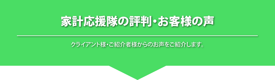 
			家計応援隊の評判・お客様の声
			クライアント様・ご紹介者様からのお声をご紹介します。
			