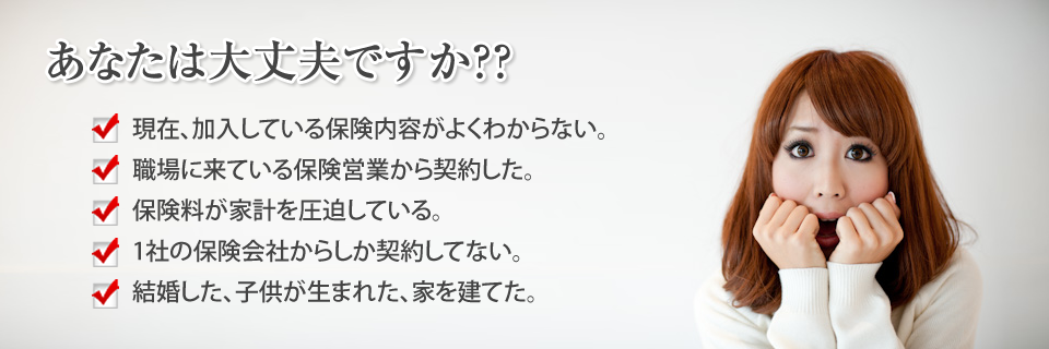 
		あなたは大丈夫ですか？
		現在、加入している保険内容がよくわからない。
		職場に来ている保険営業から契約した。
		保険料が家計を圧迫している。
		1社の保険会社からしか契約してない。
		結婚した、子供が生まれた、家を建てた。
		