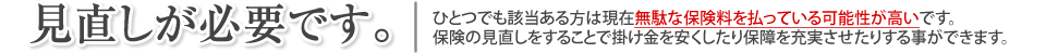 
		見直しが必要です。
		ひとつでも該当ある方は現在無駄な保険料を払っている可能性が高いです。
	保険の見直しをすることで掛け金を安くしたり保障を充実させたりする事ができます。
		