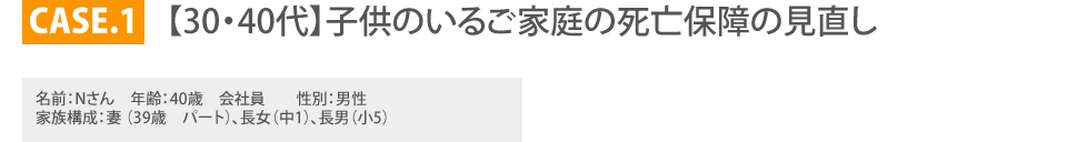 
			CASE.1 【30・40代】子供のいるご家庭の死亡保障の見直し
		