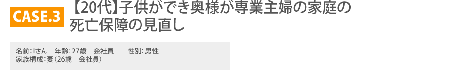 
			CASE.3　　　　 【20代】子供ができ奥様が専業主婦の家庭の死亡保障の見直し
		