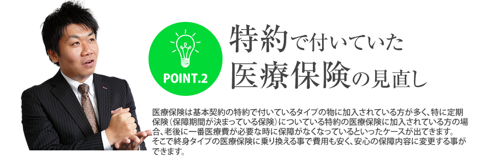 
			POINT.2特約で付いていた医療保険の見直し
			医療保険は基本契約の特約で付いているタイプの物に加入されている方が多く、特に定期保険（保障期間が決まっている保険）についている特約の医療保険に加入されている方の場合、老後に一番医療費が必要な時に保障がなくなっているといったケースが出てきます。
			そこで終身タイプの医療保険に乗り換える事で費用も安く、安心の保障内容に変更する事ができます。
		