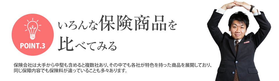 
			POINT.3いろんな保険商品を比べてみる
			保険会社は大手から中堅も含めると複数社あり、その中でも各社が特色を持った商品を展開しており、
			同じ保障内容でも保険料が違っていることも多々あります。
		