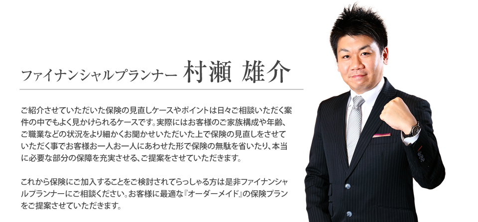 
			ファイナンシャルプランナー　村瀬　雄介
			ご紹介させていただいた保険の見直しケースやポイントは日々ご相談いただく案件の中でもよく見かけられるケースです。実際にはお客様のご家族構成や年齢、ご職業などの状況をより細かくお聞かせいただいた上で保険の見直しをさせていただく事でお客様お一人お一人にあわせた形で保険の無駄を省いたり、本当に必要な部分の保障を充実させる、ご提案をさせていただきます。
	
			これから保険にご加入することをご検討されてらっしゃる方は是非ファイナンシャルプランナーにご相談ください。お客様に最適な『オーダーメイド』の保険プランをご提案させていただきます
		