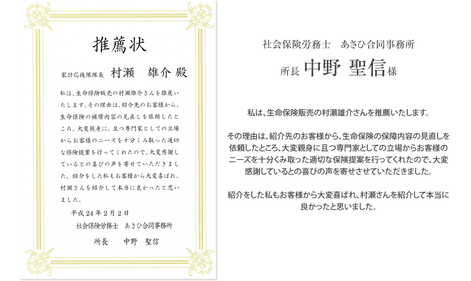 
			社会保険労務士　あさひ合同事務所
			所長　中野　聖信様からの推薦状
			「
			私は、生命保険販売の村瀬雄介さんを推薦いたします。
			
			その理由は、紹介先のお客様から、生命保険の保障内容の見直しを依頼したところ、大変親身に且つ専門家としての立場からお客様のニーズを十分くみ取った適切な保険提案を行ってくれたので、大変感謝しているとの喜びの声を寄せさせていただきました。
			
			紹介をした私もお客様から大変喜ばれ、村瀬さんを紹介して本当に良かったと思いました。
			」
		