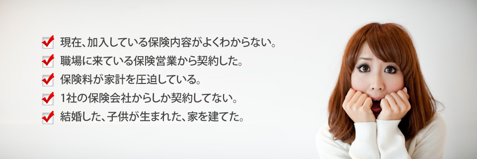 
			現在、加入している保険内容がよくわからない。
			職場に来ている保険営業から契約した。
			保険料が家計を圧迫している。
			1社の保険会社からしか契約してない。
			結婚した、子供が生まれた、家を建てた。
		