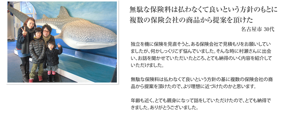 
		無駄な保険料は払わなくて良いという方針の基に複数の保険会社の商品から提案を頂けた。
		名古屋市30代
		独立を機に保険を見直そうと、ある保険会社で見積もりをお願いしていましたが、何かしっくりこず悩んでいました。そんな時に村瀬さんに出会い、お話を聞かせていただいたところ、とても納得のいく内容を紹介していただけました。無駄な保険料は払わなくて良いという方針の基に複数の保険会社の商品から提案を頂けたので、より理想に近づけたのかと思います。年齢も近く、とても親身になって話をしていただけたので、とても納得できました。ありがとうございました。
		