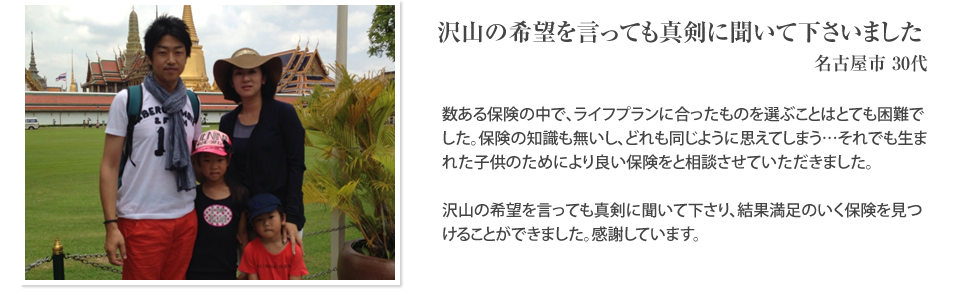 
		沢山の希望を言っても真剣に聞いて下さいました
		名古屋市30代
		数ある保険の中で、ライフプランに合ったものを選ぶことはとても困難でした。保険の知識も無いし、どれも同じように思えてしまう…それでも生まれた子供のためにより良い保険をと相談させていただきました。沢山の希望を言っても真剣に聞いて下さり、結果満足のいく保険を見つけることができました。感謝しています。
		