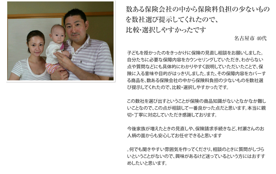 
		数ある保険会社の中から保険料負担の少ないものを数社選び提示してくれたので、比較・選択しやすかったです。
		名古屋市40代
		子どもを授かったのをきっかけに保険の見直し相談をお願いしました。自分たちに必要な保障内容をカウンセリングしていただき、わからない点や質問などにも具体的にわかりやすく説明していただいたことで、保険に入る意味や目的がはっきりしました。また、その保障内容をカバーする商品を、数ある保険会社の中から保険料負担の少ないものを数社選び提示してくれたので、比較・選択しやすかったです。この数社を選び出すということが保険の商品知識がないとなかなか難しいことなので、この点が相談して一番良かった点だと思います。本当に親切・丁寧に対応していただき感謝しております。今後家族が増えたときの見直しや、保険請求手続きなど、村瀬さんのお人柄の面からも安心してお任せできると思います。何でも聞きやすい雰囲気を作ってくださり、相談のときに質問がしづらいということがないので、興味があるけど迷っているという方にはおすすめしたいと思います。
		